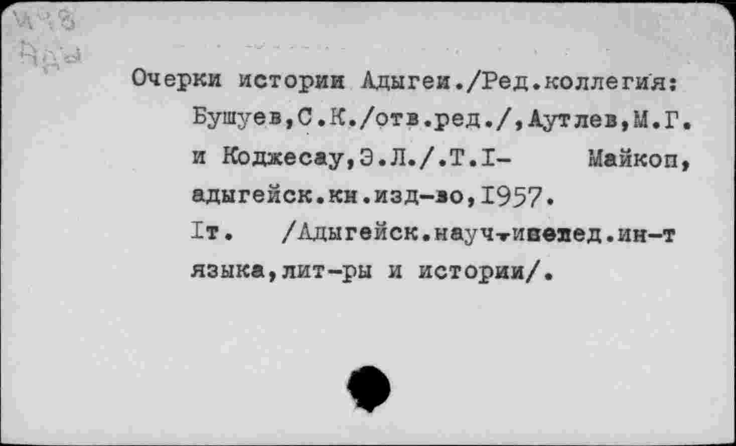 ﻿Очерки истории Адыгеи./Ред.коллегия: Бушуев,С.К./отв.ред./,Аутлев,М.Г. и Кбджесау,Э.Л./.Т.1- Майкоп, адыгейск.км.изд-во,1957• 1т.	/Адыгейск, науч-гивелед. ин-т
языка,лит-ры и истории/.